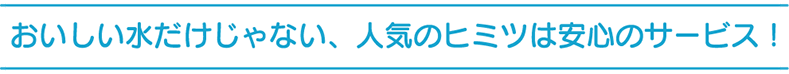 おいしい水だけじゃない、人気のヒミツは安心のサービス！