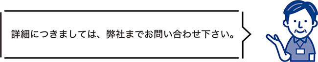 詳細につきましては、弊社までお問い合わせ下さい。